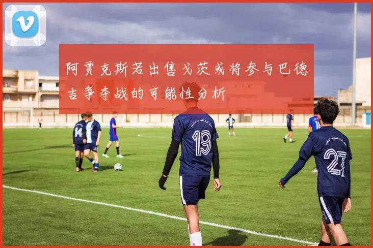 阿贾克斯若出售戈茨或将参与巴德吉争夺战的可能性分析