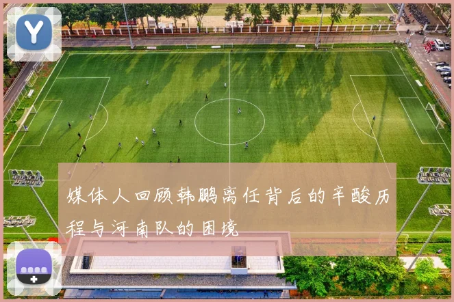 媒体人回顾韩鹏离任背后的辛酸历程与河南队的困境