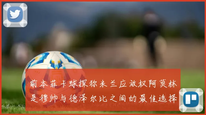 前本菲卡球探称米兰应放权阿莫林是穆帅与德泽尔比之间的最佳选择