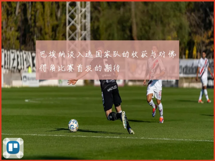 巴埃纳谈入选国家队的收获与对佛得角比赛首发的期待