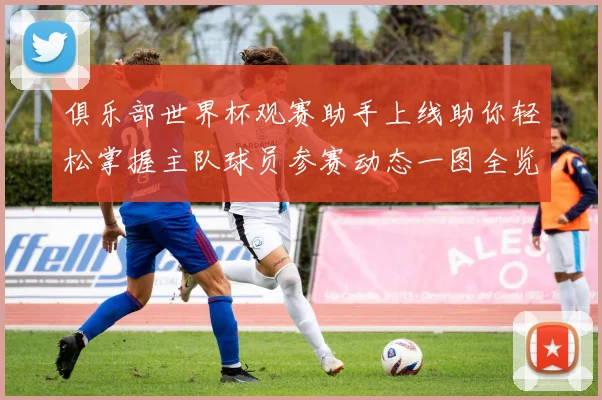 俱乐部世界杯观赛助手上线助你轻松掌握主队球员参赛动态一图全览