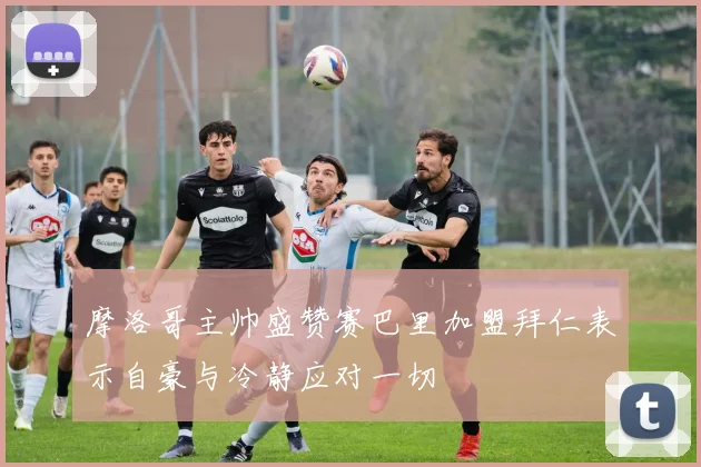 摩洛哥主帅盛赞赛巴里加盟拜仁表示自豪与冷静应对一切