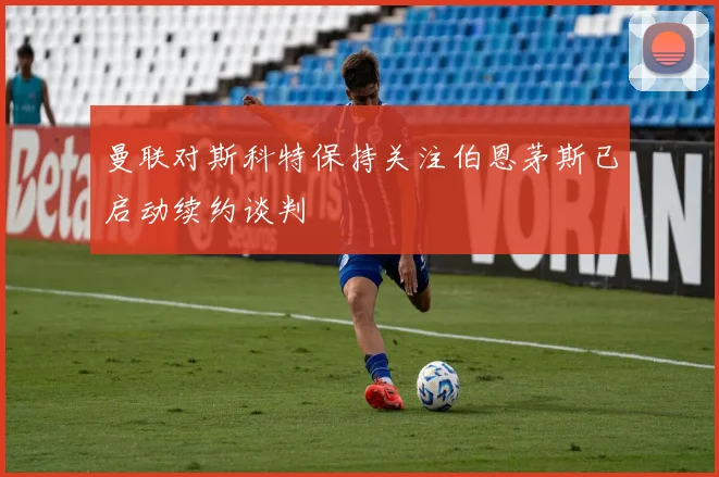 曼联对斯科特保持关注伯恩茅斯已启动续约谈判