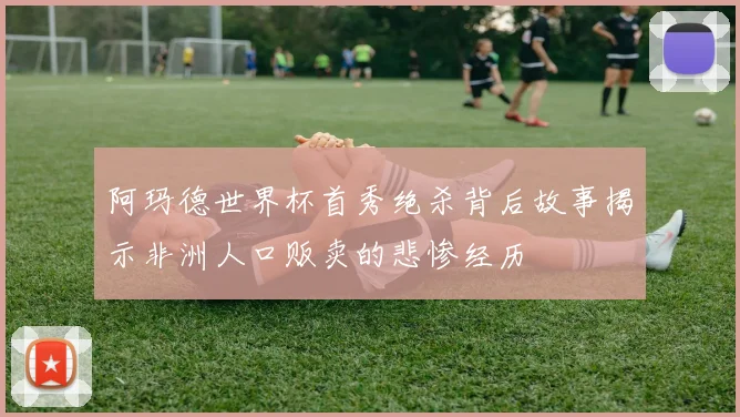 阿玛德世界杯首秀绝杀背后故事揭示非洲人口贩卖的悲惨经历
