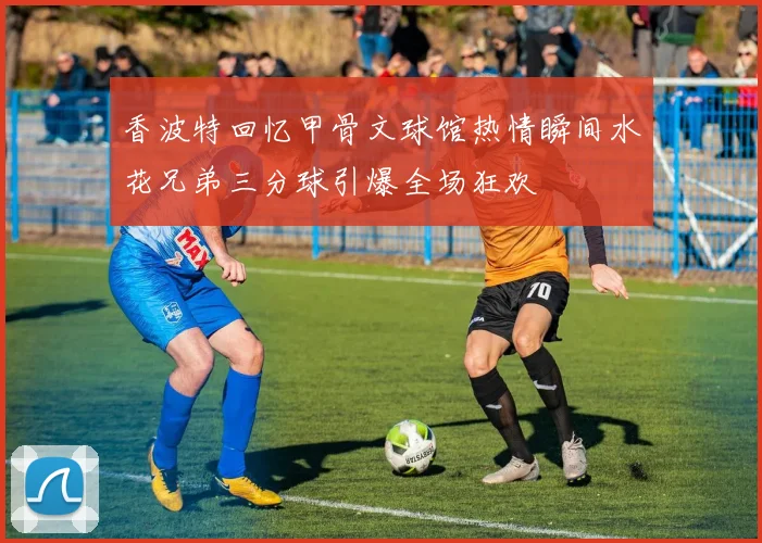 香波特回忆甲骨文球馆热情瞬间水花兄弟三分球引爆全场狂欢