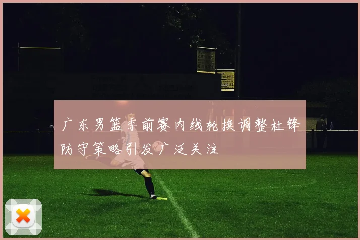广东男篮季前赛内线轮换调整杜锋防守策略引发广泛关注
