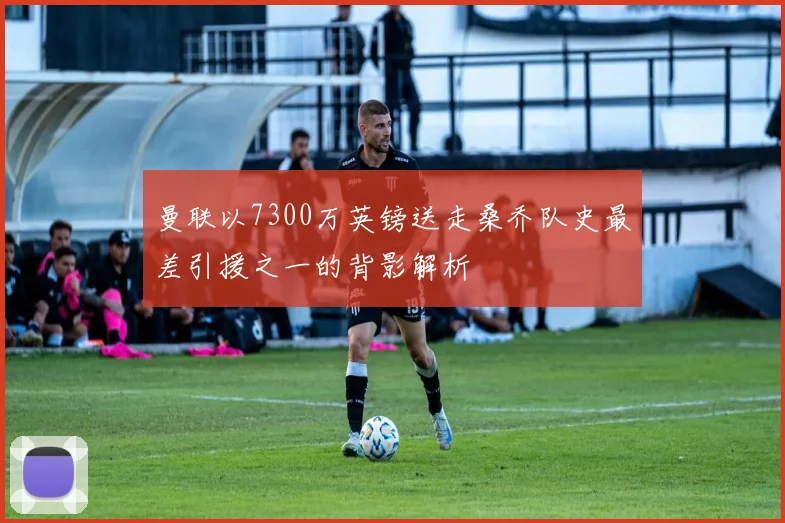 曼联以7300万英镑送走桑乔队史最差引援之一的背影解析