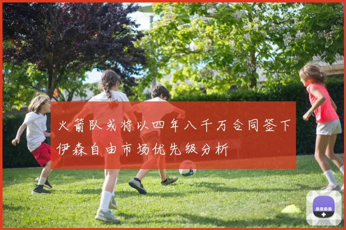 火箭队或将以四年八千万合同签下伊森自由市场优先级分析