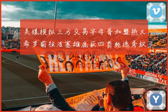 美媒模拟三方交易字母哥加盟热火希罗前往活塞雄鹿获四首轮选秀权与两次互换权
