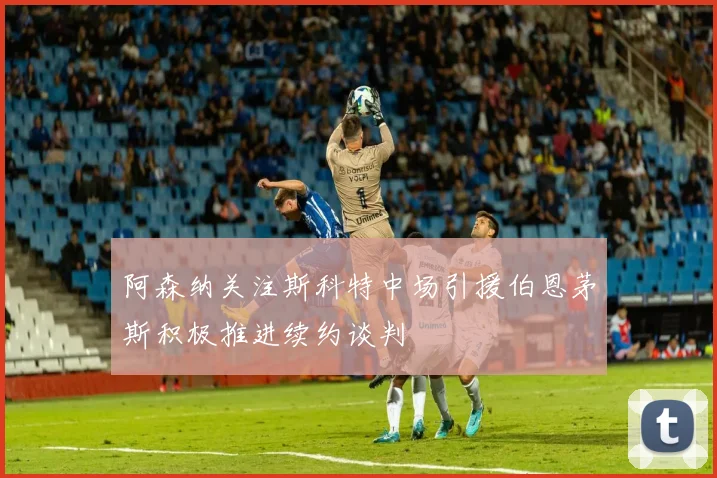 阿森纳关注斯科特中场引援伯恩茅斯积极推进续约谈判