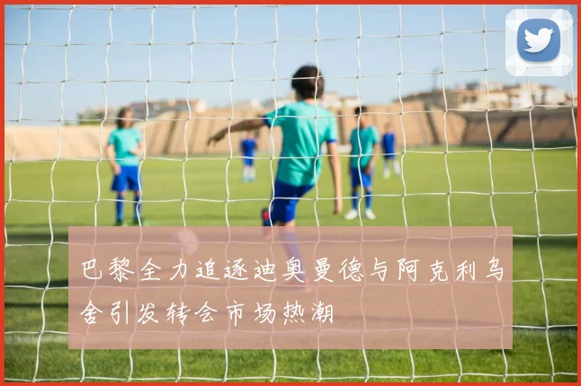 巴黎全力追逐迪奥曼德与阿克利乌舍引发转会市场热潮