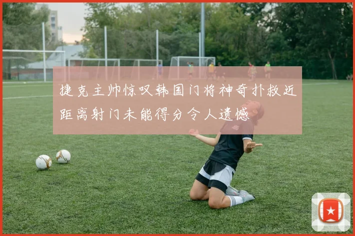 捷克主帅惊叹韩国门将神奇扑救近距离射门未能得分令人遗憾