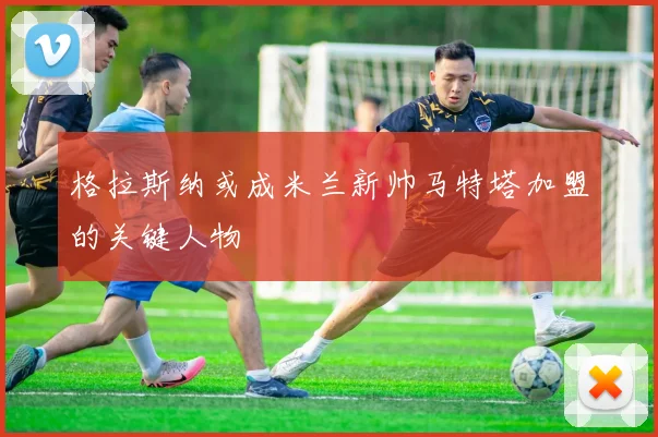 格拉斯纳或成米兰新帅马特塔加盟的关键人物