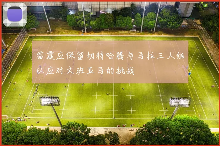雷霆应保留切特哈腾与马拉三人组以应对文班亚马的挑战