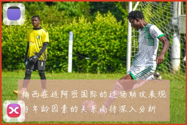 梅西在迈阿密国际的连场助攻表现与年龄因素的关系尚待深入分析